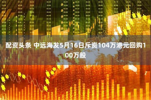配资头条 中远海发5月16日斥资104万港元回购100万股