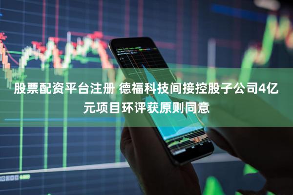 股票配资平台注册 德福科技间接控股子公司4亿元项目环评获原则同意