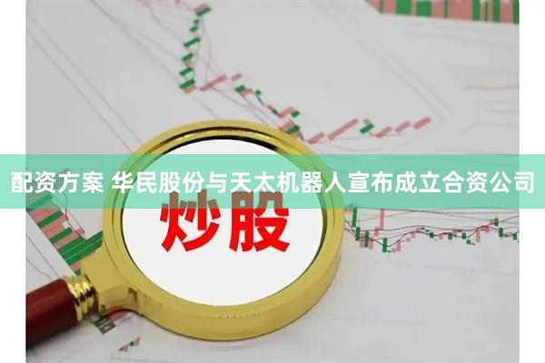 配资方案 华民股份与天太机器人宣布成立合资公司