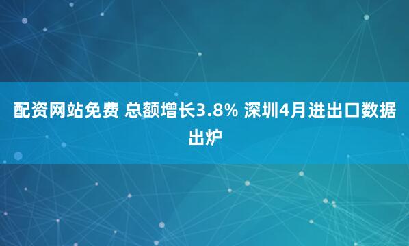 配资网站免费 总额增长3.8% 深圳4月进出口数据出炉