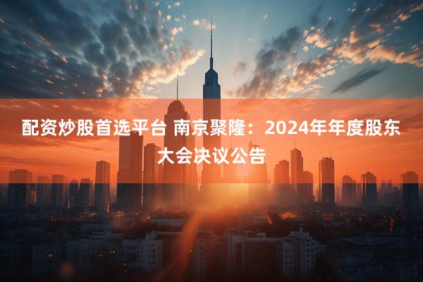 配资炒股首选平台 南京聚隆：2024年年度股东大会决议公告