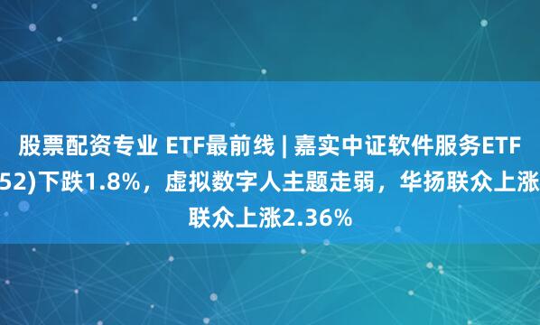 股票配资专业 ETF最前线 | 嘉实中证软件服务ETF(159852)下跌1.8%，虚拟数字人主题走弱，华扬联众上涨2.36%