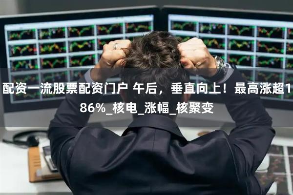 配资一流股票配资门户 午后，垂直向上！最高涨超186%_核电_涨幅_核聚变