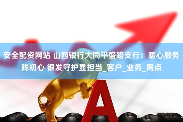 安全配资网站 山西银行大同平盛路支行：暖心服务践初心 银发守护显担当_客户_业务_网点