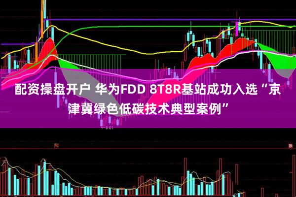 配资操盘开户 华为FDD 8T8R基站成功入选“京津冀绿色低碳技术典型案例”