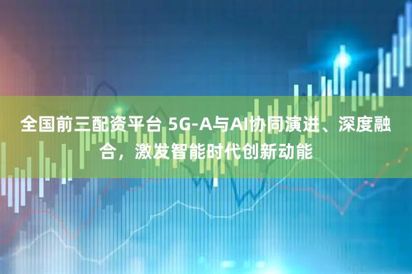 全国前三配资平台 5G-A与AI协同演进、深度融合，激发智能时代创新动能