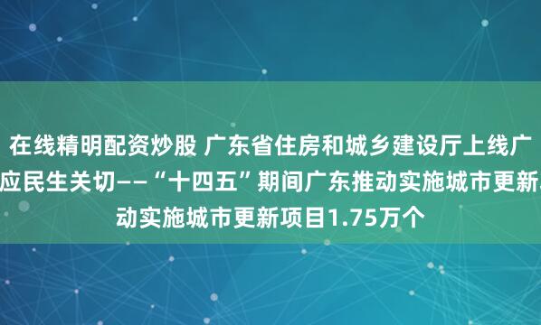 在线精明配资炒股 广东省住房和城乡建设厅上线广东民声热线回应民生关切——“十四五”期间广东推动实施城市更新项目1.75万个