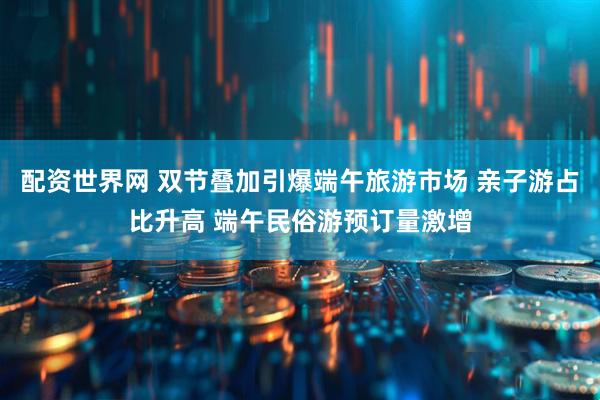 配资世界网 双节叠加引爆端午旅游市场 亲子游占比升高 端午民俗游预订量激增