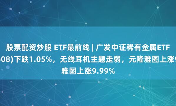 股票配资炒股 ETF最前线 | 广发中证稀有金属ETF(159608)下跌1.05%，无线耳机主题走弱，元隆雅图上涨9.99%
