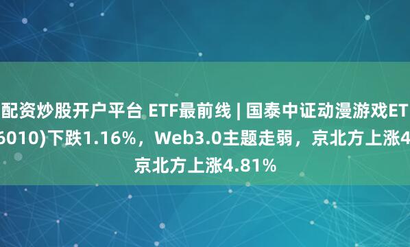 配资炒股开户平台 ETF最前线 | 国泰中证动漫游戏ETF(516010)下跌1.16%，Web3.0主题走弱，京北方上涨4.81%