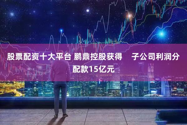 股票配资十大平台 鹏鼎控股获得    子公司利润分配款15亿元