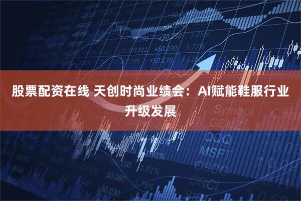 股票配资在线 天创时尚业绩会：AI赋能鞋服行业升级发展