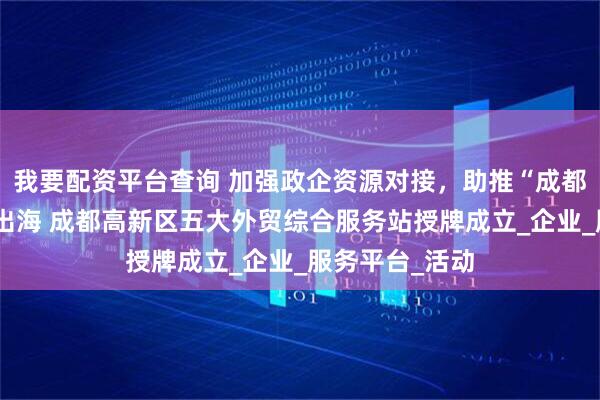 我要配资平台查询 加强政企资源对接，助推“成都高新造”扬帆出海 成都高新区五大外贸综合服务站授牌成立_企业_服务平台_活动