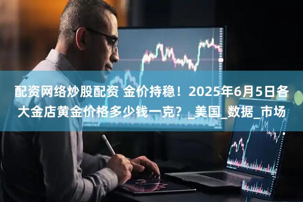 配资网络炒股配资 金价持稳！2025年6月5日各大金店黄金价格多少钱一克？_美国_数据_市场