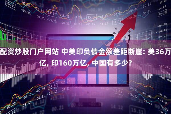 配资炒股门户网站 中美印负债金额差距断崖: 美36万亿, 印160万亿, 中国有多少?
