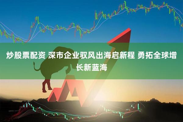 炒股票配资 深市企业驭风出海启新程 勇拓全球增长新蓝海