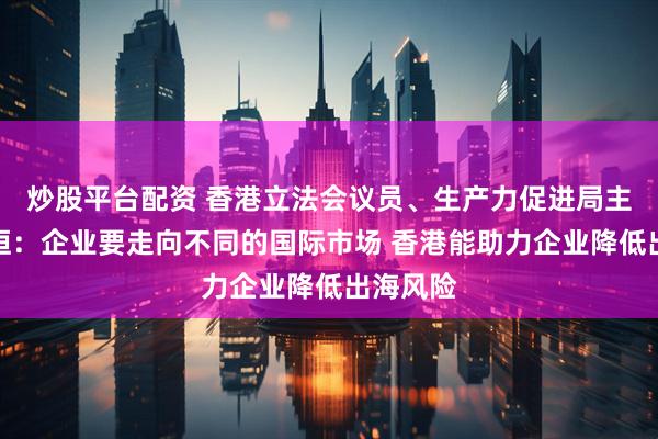 炒股平台配资 香港立法会议员、生产力促进局主席陈祖恒：企业要走向不同的国际市场 香港能助力企业降低出海风险