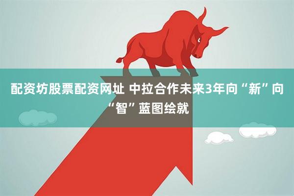 配资坊股票配资网址 中拉合作未来3年向“新”向“智”蓝图绘就