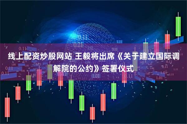 线上配资炒股网站 王毅将出席《关于建立国际调解院的公约》签署仪式