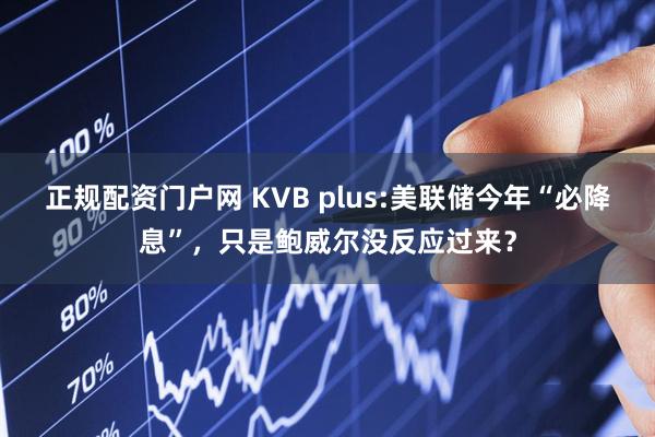 正规配资门户网 KVB plus:美联储今年“必降息”，只是鲍威尔没反应过来？