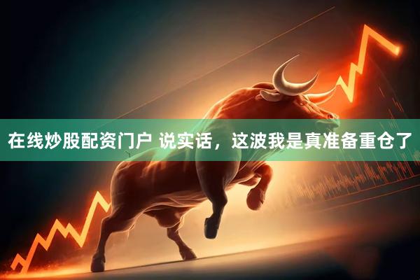 在线炒股配资门户 说实话，这波我是真准备重仓了