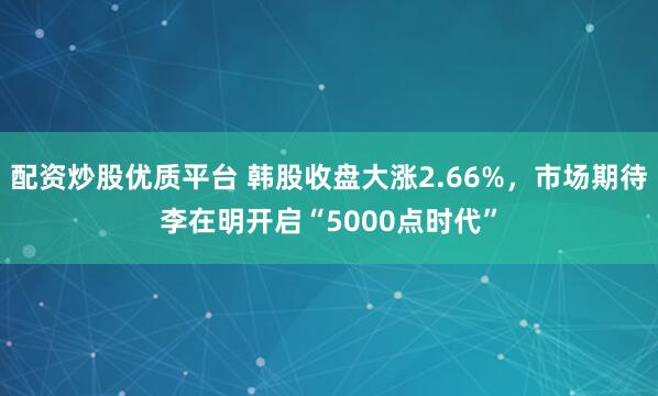 配资炒股优质平台 韩股收盘大涨2.66%，市场期待李在明开启“5000点时代”