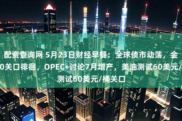 配资查询网 5月23日财经早餐：全球债市动荡，金价3300关口徘徊，OPEC+讨论7月增产，美油测试60美元/桶关口