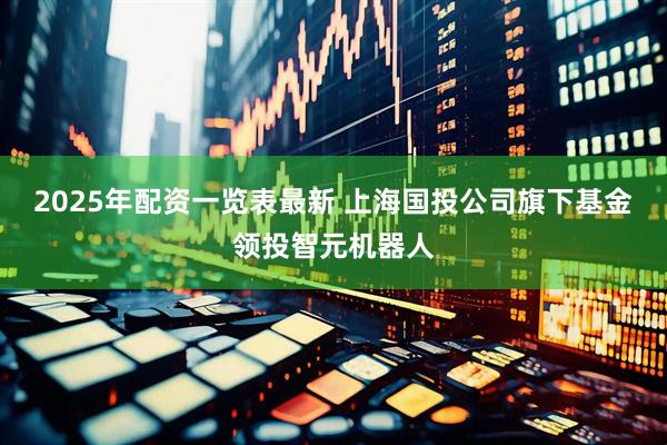 2025年配资一览表最新 上海国投公司旗下基金领投智元机器人