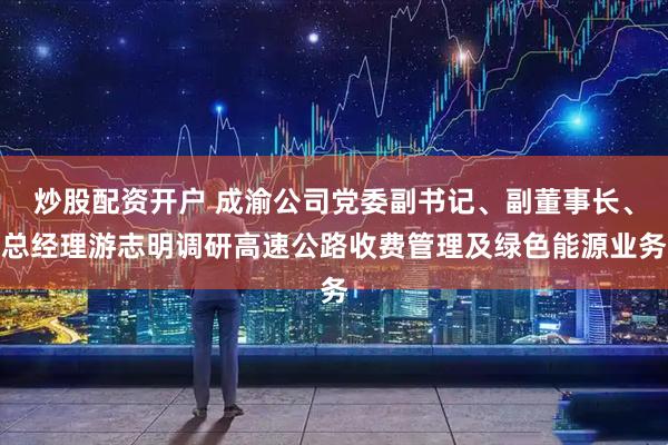 炒股配资开户 成渝公司党委副书记、副董事长、总经理游志明调研高速公路收费管理及绿色能源业务