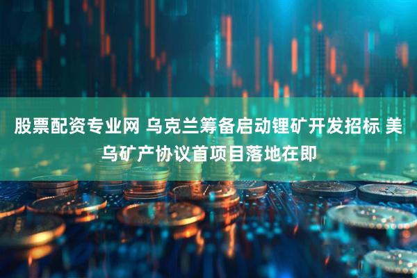 股票配资专业网 乌克兰筹备启动锂矿开发招标 美乌矿产协议首项目落地在即