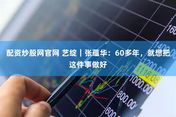 配资炒股网官网 艺绽｜张蕴华：60多年，就想把这件事做好