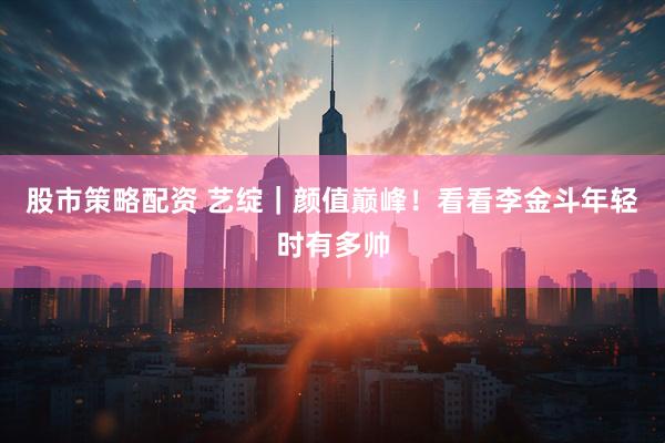 股市策略配资 艺绽｜颜值巅峰！看看李金斗年轻时有多帅