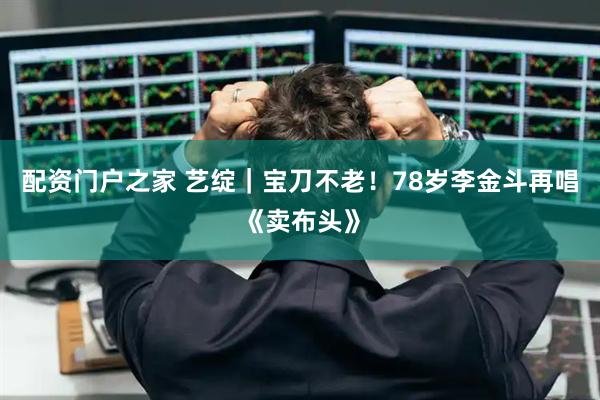 配资门户之家 艺绽｜宝刀不老！78岁李金斗再唱《卖布头》