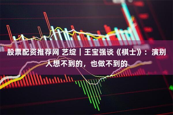 股票配资推荐网 艺绽｜王宝强谈《棋士》：演别人想不到的，也做不到的