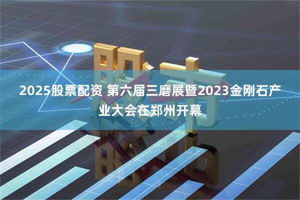 2025股票配资 第六届三磨展暨2023金刚石产业大会在郑州开幕