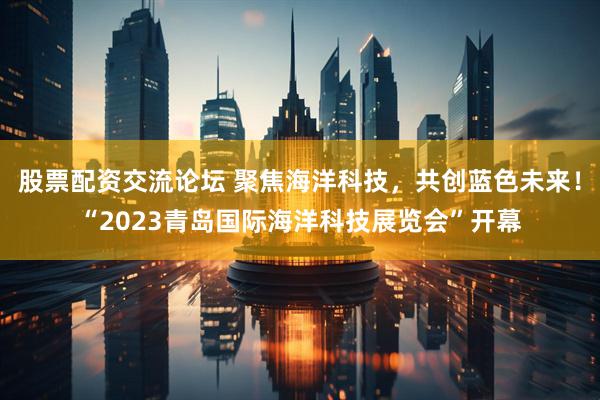 股票配资交流论坛 聚焦海洋科技，共创蓝色未来！“2023青岛国际海洋科技展览会”开幕