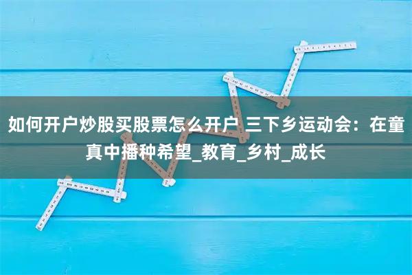 如何开户炒股买股票怎么开户 三下乡运动会：在童真中播种希望_教育_乡村_成长