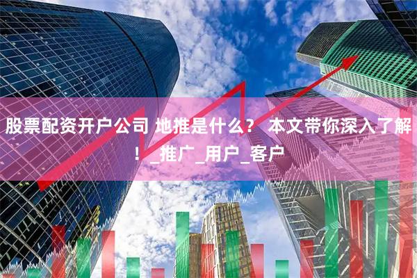股票配资开户公司 地推是什么？ 本文带你深入了解！_推广_用户_客户