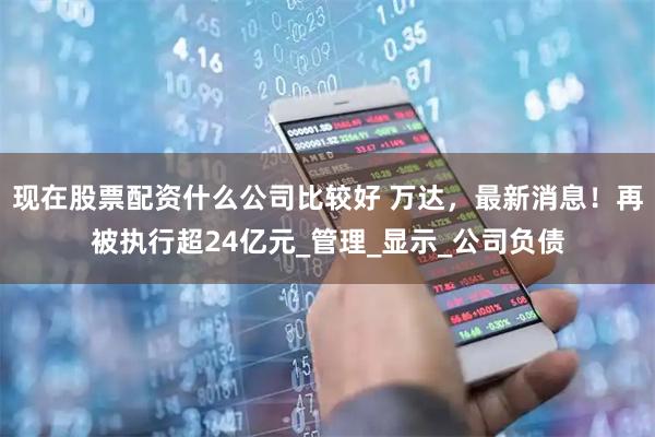 现在股票配资什么公司比较好 万达，最新消息！再被执行超24亿元_管理_显示_公司负债