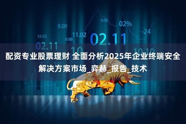 配资专业股票理财 全面分析2025年企业终端安全解决方案市场_弈赫_报告_技术