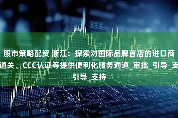 股市策略配资 浙江：探索对国际品牌首店的进口商品通关、CCC认证等提供便利化服务通道_审批_引导_支持