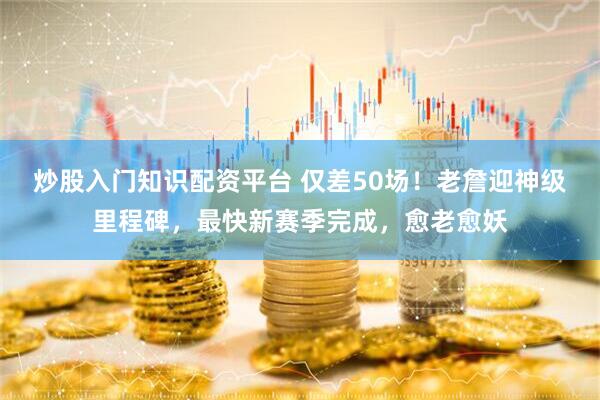 炒股入门知识配资平台 仅差50场！老詹迎神级里程碑，最快新赛季完成，愈老愈妖